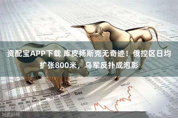 资配宝APP下载 库皮扬斯克无奇迹！俄控区日均扩张800米，乌军反扑成泡影