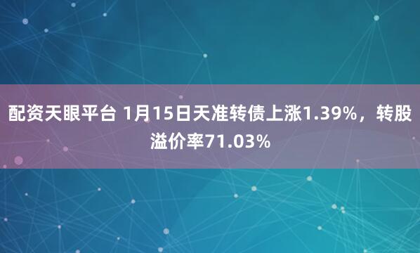 配资天眼平台 1月15日天准转债上涨1.39%，转股溢价率71.03%