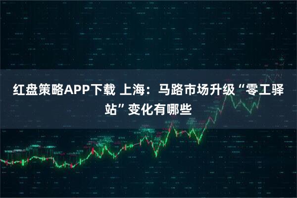 红盘策略APP下载 上海：马路市场升级“零工驿站”变化有哪些