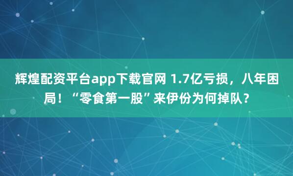 辉煌配资平台app下载官网 1.7亿亏损，八年困局！“零食第一股”来伊份为何掉队？