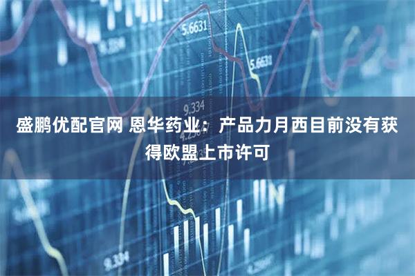 盛鹏优配官网 恩华药业：产品力月西目前没有获得欧盟上市许可