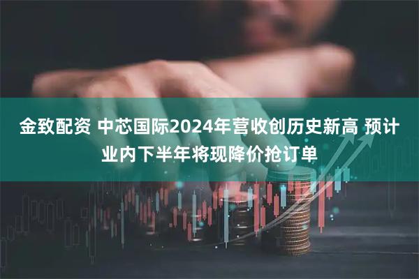 金致配资 中芯国际2024年营收创历史新高 预计业内下半年将现降价抢订单