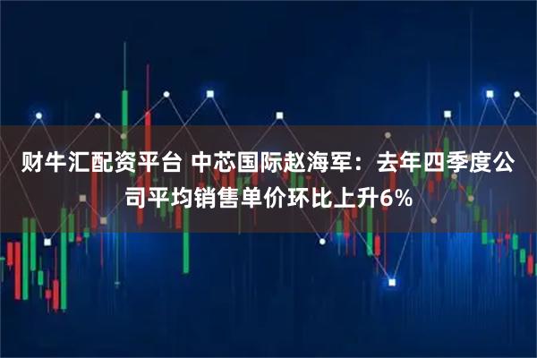 财牛汇配资平台 中芯国际赵海军：去年四季度公司平均销售单价环比上升6%