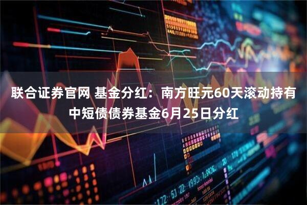 联合证券官网 基金分红：南方旺元60天滚动持有中短债债券基金6月25日分红