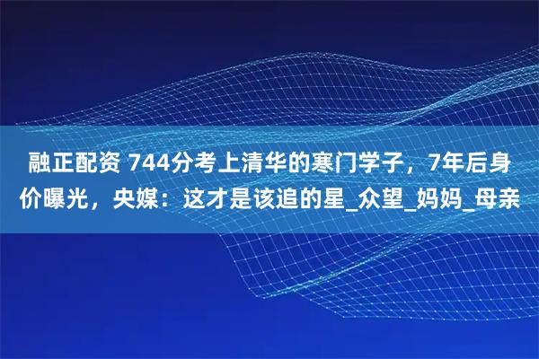 融正配资 744分考上清华的寒门学子，7年后身价曝光，央媒：这才是该追的星_众望_妈妈_母亲