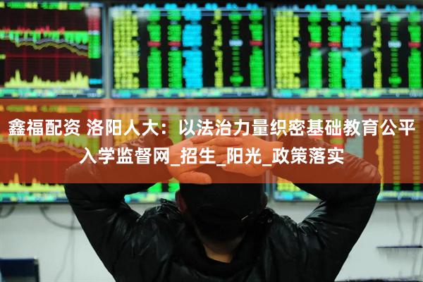 鑫福配资 洛阳人大：以法治力量织密基础教育公平入学监督网_招生_阳光_政策落实