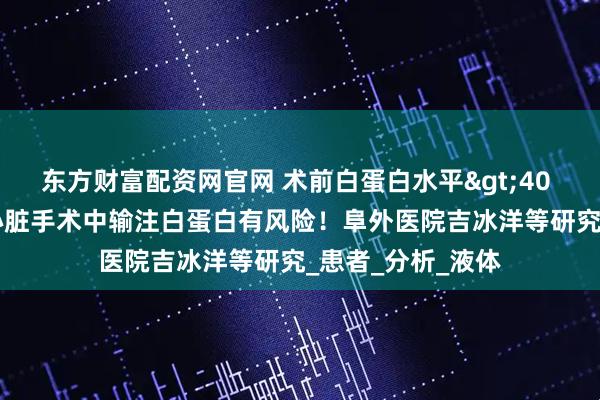 东方财富配资网官网 术前白蛋白水平>40 g/L，体外循环心脏手术中输注白蛋白有风险！阜外医院吉冰洋等研究_患者_分析_液体