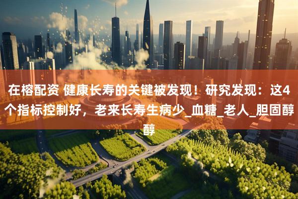 在榕配资 健康长寿的关键被发现！研究发现：这4个指标控制好，老来长寿生病少_血糖_老人_胆固醇