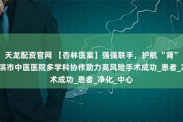 天龙配资官网 【杏林医案】强强联手，护航 “肾” 命 | 哈尔滨市中医医院多学科协作助力高风险手术成功_患者_净化_中心