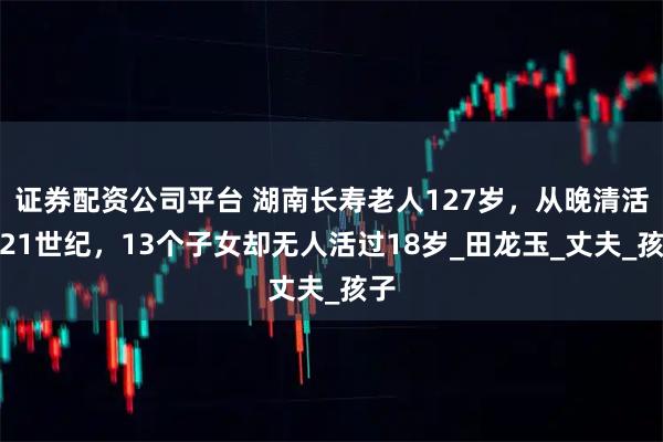 证券配资公司平台 湖南长寿老人127岁，从晚清活到21世纪，13个子女却无人活过18岁_田龙玉_丈夫_孩子