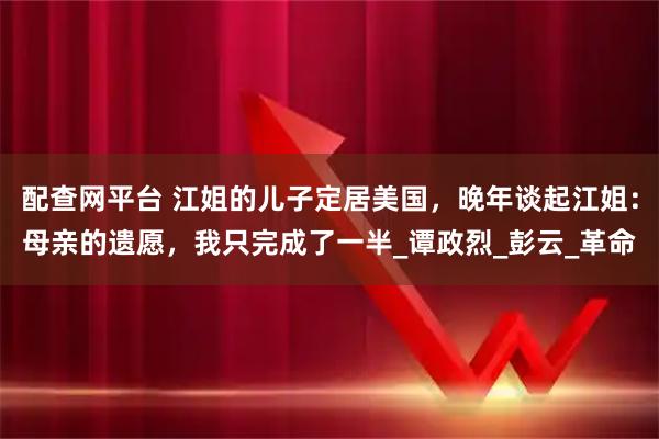 配查网平台 江姐的儿子定居美国，晚年谈起江姐：母亲的遗愿，我只完成了一半_谭政烈_彭云_革命