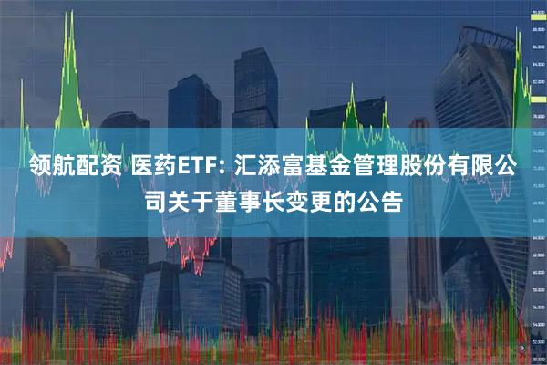 领航配资 医药ETF: 汇添富基金管理股份有限公司关于董事长变更的公告