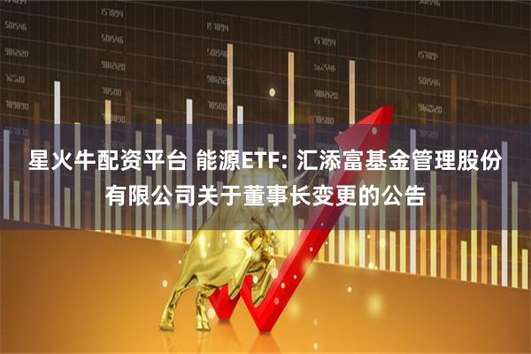 星火牛配资平台 能源ETF: 汇添富基金管理股份有限公司关于董事长变更的公告