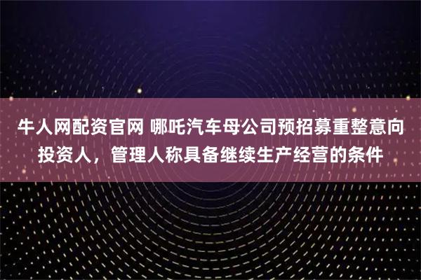 牛人网配资官网 哪吒汽车母公司预招募重整意向投资人，管理人称具备继续生产经营的条件