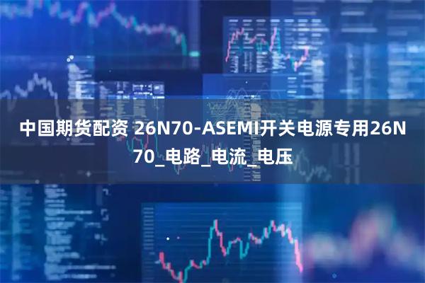 中国期货配资 26N70-ASEMI开关电源专用26N70_电路_电流_电压