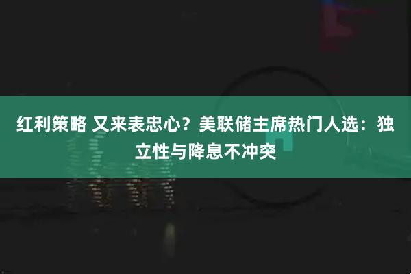 红利策略 又来表忠心？美联储主席热门人选：独立性与降息不冲突
