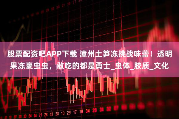 股票配资吧APP下载 漳州土笋冻挑战味蕾！透明果冻裹虫虫，敢吃的都是勇士_虫体_胶质_文化