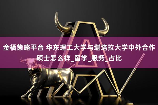 金橘策略平台 华东理工大学与堪培拉大学中外合作硕士怎么样_留学_服务_占比