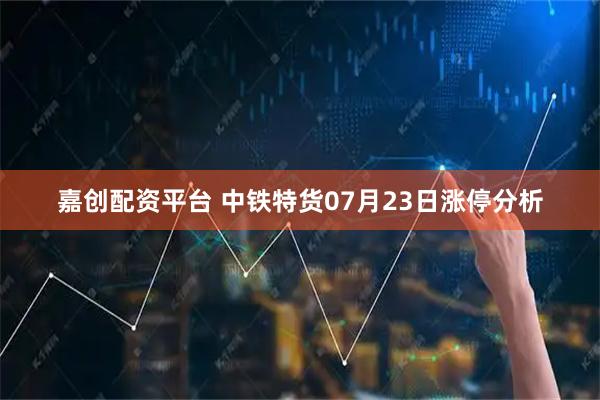 嘉创配资平台 中铁特货07月23日涨停分析