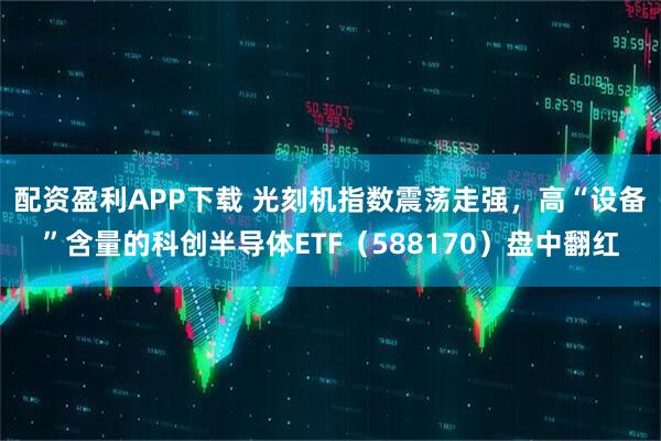 配资盈利APP下载 光刻机指数震荡走强，高“设备”含量的科创半导体ETF（588170）盘中翻红
