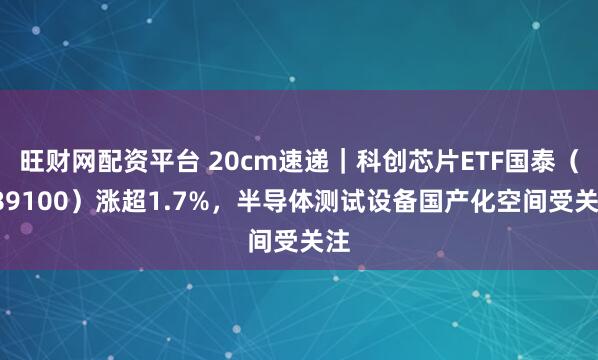 旺财网配资平台 20cm速递｜科创芯片ETF国泰（589100）涨超1.7%，半导体测试设备国产化空间受关注