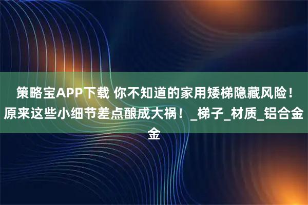 策略宝APP下载 你不知道的家用矮梯隐藏风险！原来这些小细节差点酿成大祸！_梯子_材质_铝合金