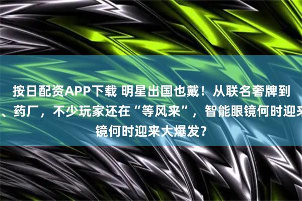 按日配资APP下载 明星出国也戴！从联名奢牌到合作金店、药厂，不少玩家还在“等风来”，智能眼镜何时迎来大爆发？
