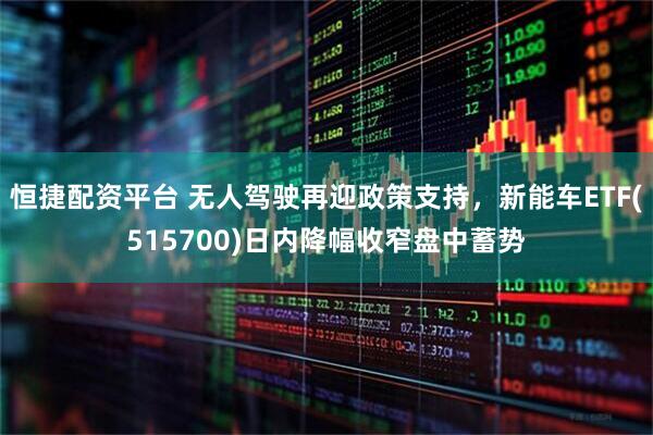 恒捷配资平台 无人驾驶再迎政策支持，新能车ETF(515700)日内降幅收窄盘中蓄势