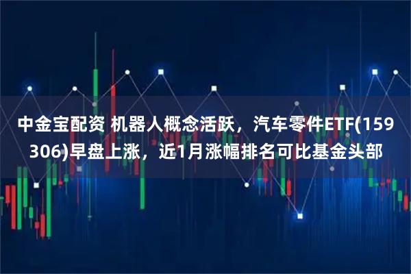 中金宝配资 机器人概念活跃，汽车零件ETF(159306)早盘上涨，近1月涨幅排名可比基金头部