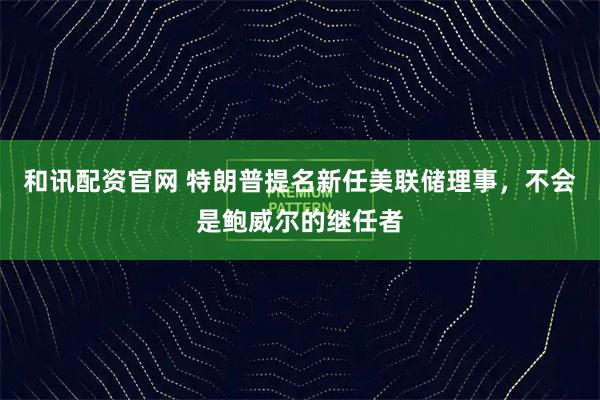 和讯配资官网 特朗普提名新任美联储理事，不会是鲍威尔的继任者