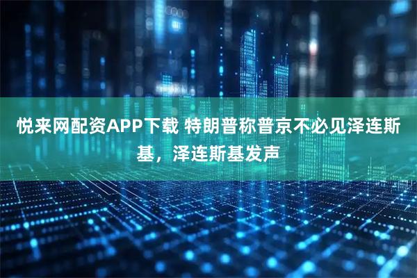 悦来网配资APP下载 特朗普称普京不必见泽连斯基，泽连斯基发声