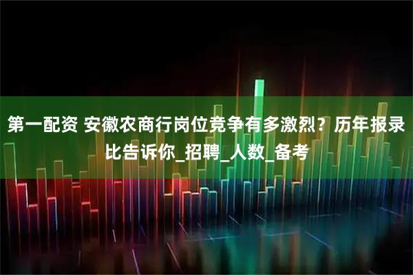 第一配资 安徽农商行岗位竞争有多激烈？历年报录比告诉你_招聘_人数_备考