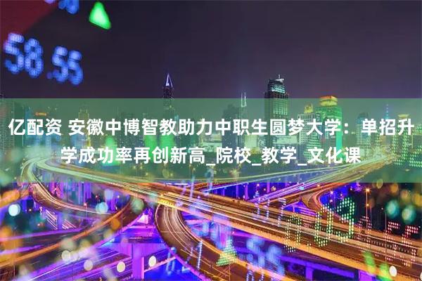 亿配资 安徽中博智教助力中职生圆梦大学：单招升学成功率再创新高_院校_教学_文化课