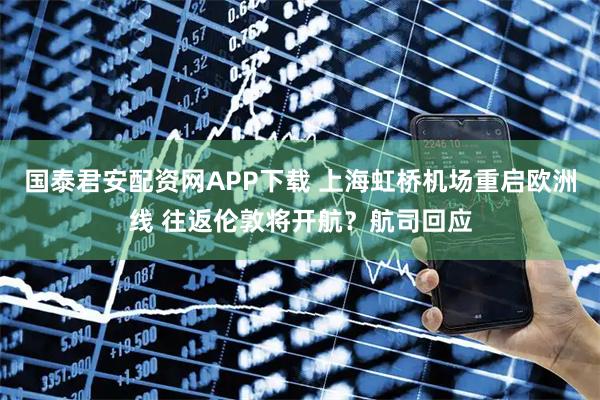 国泰君安配资网APP下载 上海虹桥机场重启欧洲线 往返伦敦将开航？航司回应