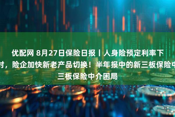 优配网 8月27日保险日报丨人身险预定利率下调倒计时，险企加快新老产品切换！半年报中的新三板保险中介困局