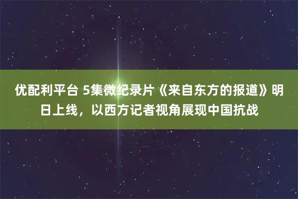 优配利平台 5集微纪录片《来自东方的报道》明日上线，以西方记者视角展现中国抗战