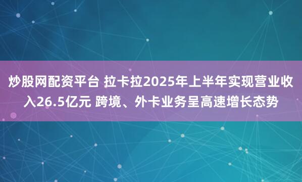 炒股网配资平台 拉卡拉2025年上半年实现营业收入26.5亿元 跨境、外卡业务呈高速增长态势