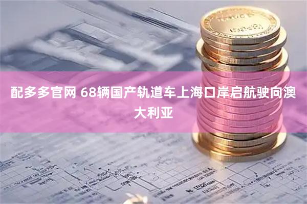 配多多官网 68辆国产轨道车上海口岸启航驶向澳大利亚