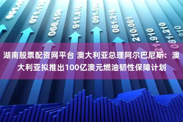 湖南股票配资网平台 澳大利亚总理阿尔巴尼斯：澳大利亚拟推出100亿澳元燃油韧性保障计划